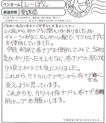以前から布ナプに関心がありましたが、イメージ的にモレが心配で、ケミカルナプキンを使用していました。
今回初めて布ナプキンを使用してみて、当初気がかりだったモレもなく、布ナプキンの肌ざわりの良さがとても気に入りました。
これからケミカルナプキンから布ナプ生活に変えようと思っています。
これからもカワイイ布ナプキンと布ナプ専用バッグをお願いします。