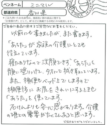 以前にも書きましたがまた書きます。
「あらた」が家族の介護にとても役立っています。
寝たきりなので洗顔できず「あらた」を顔に塗りつけて、タオルで拭き取っています。
また、排便もベットの上でしますので排便後にお尻をきれいにするときも「あらた」を使っています。
石けんよりも安心感がありあｍす。介護の場での需要がたくさんあると思います。