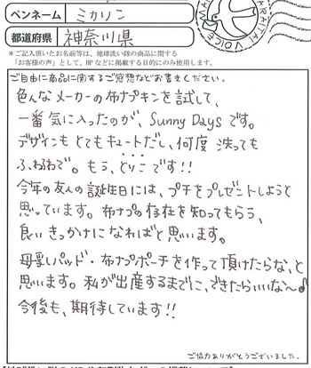 色んなメーカーの布ナプキンを試して、一番気に入ったのが、SunnyDaysです。
デザインもキュートだし、何度洗ってもふわふわで。もうとりこです!!
今年の友人の誕生日には、プチをプレゼントしようと思っています。布ナプの存在を知ってもらう、
良いきっかけになればと思っています。
母乳パット、布ナプポーチを作って頂けたらな、と思います。
私が出産するまでにできたらいいな?♪
今後も期待しています!!